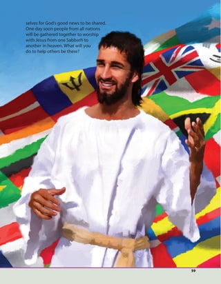 59
selves for God’s good news to be shared.
One day soon people from all nations
will be gathered together to worship
with Jesus from one Sabbath to
another in heaven. What will you
do to help others be there?
 