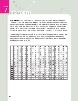 THE CALL
PUZZLE
1
60
GO FORTH
PUZZLE
7
60
Instructions: Find all the words in the Bible verse hidden in the puzzle below.
The words twist and turn (either forward, backward, upward, downwards, or diag-
onally) and most do not follow a straight line. If the word appears more than once
in the verse, then you need to find it more than once in the puzzle. The first letter
of each word is adjacent to (next to) the last letter of the previous word, so you
should be able to draw a line through the whole puzzle without lifting your pencil.
“Therefore go and make disciples of all nations, baptizing them in the name of the
Father and of the Son and of the Holy Spirit, and teaching them to obey every-
thing I have commanded you. And surely I am with you always, to the very end of
the age”(Matthew 28:19,20).
A B C D E F G H I J K L M N O P Q R S T U
1 S M X G P A G T H E A T H E R A D O I T I
2 Y B Q M M R N L N A M I A R G N F R I A I
3 T O Y V G I Q D A O E F S O G T Y P D N N
4 H S T T M N O P B F T E N E H L S T T F E
5 E Y H E A O I T F S H D A H O H G N E A L
6 V R A L U Y Z I X N V N T E H E T I S C H
7 E Y W N T H C L R L O D O F O M V W H M E
8 N E F T T I R R G I T N B O T N D B R M M
9 D O E H I A W G E E A E C I T M A O F P C
10 W L A Y L M Y R V N Y I S E D A K B G Y G
11 C G L Q H T X N I L P L J E A E H X E I K
12 V E E U A H I G H L O E Q K Y W U R G X H
13 V R U N O E V A A O S J O L H R F O B J G
14 R D S D Y E O M M F O M Y T T E I F B L K
15 X H X M D C D A K V G O W H O B R N H C K
16 C L X S U E N P W B N O U C H D W E M T L
 