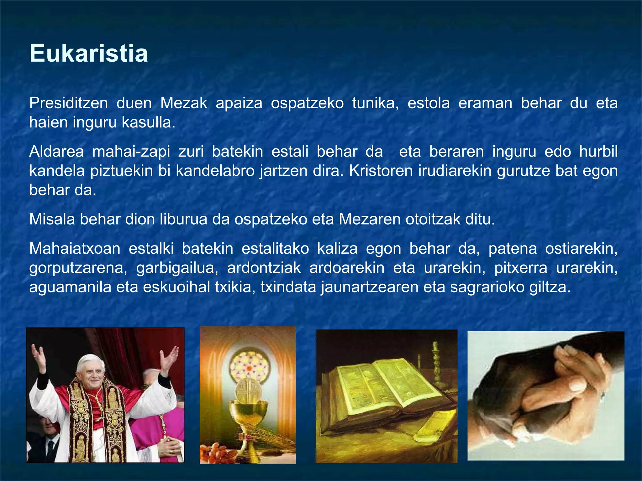 Eukaristia Presiditzen duen Mezak apaiza ospatzeko tunika, estola eraman behar du eta haien inguru kasulla. Aldarea mahai-zapi zuri batekin estali behar da  eta beraren inguru edo hurbil kandela piztuekin bi kandelabro jartzen dira. Kristoren irudiarekin gurutze bat egon behar da.  Misala behar dion liburua da ospatzeko eta Mezaren otoitzak ditu.  Mahaiatxoan estalki batekin estalitako kaliza egon behar da, patena ostiarekin, gorputzarena, garbigailua, ardontziak ardoarekin eta urarekin, pitxerra urarekin, aguamanila eta eskuoihal txikia, txindata jaunartzearen eta sagrarioko giltza. 