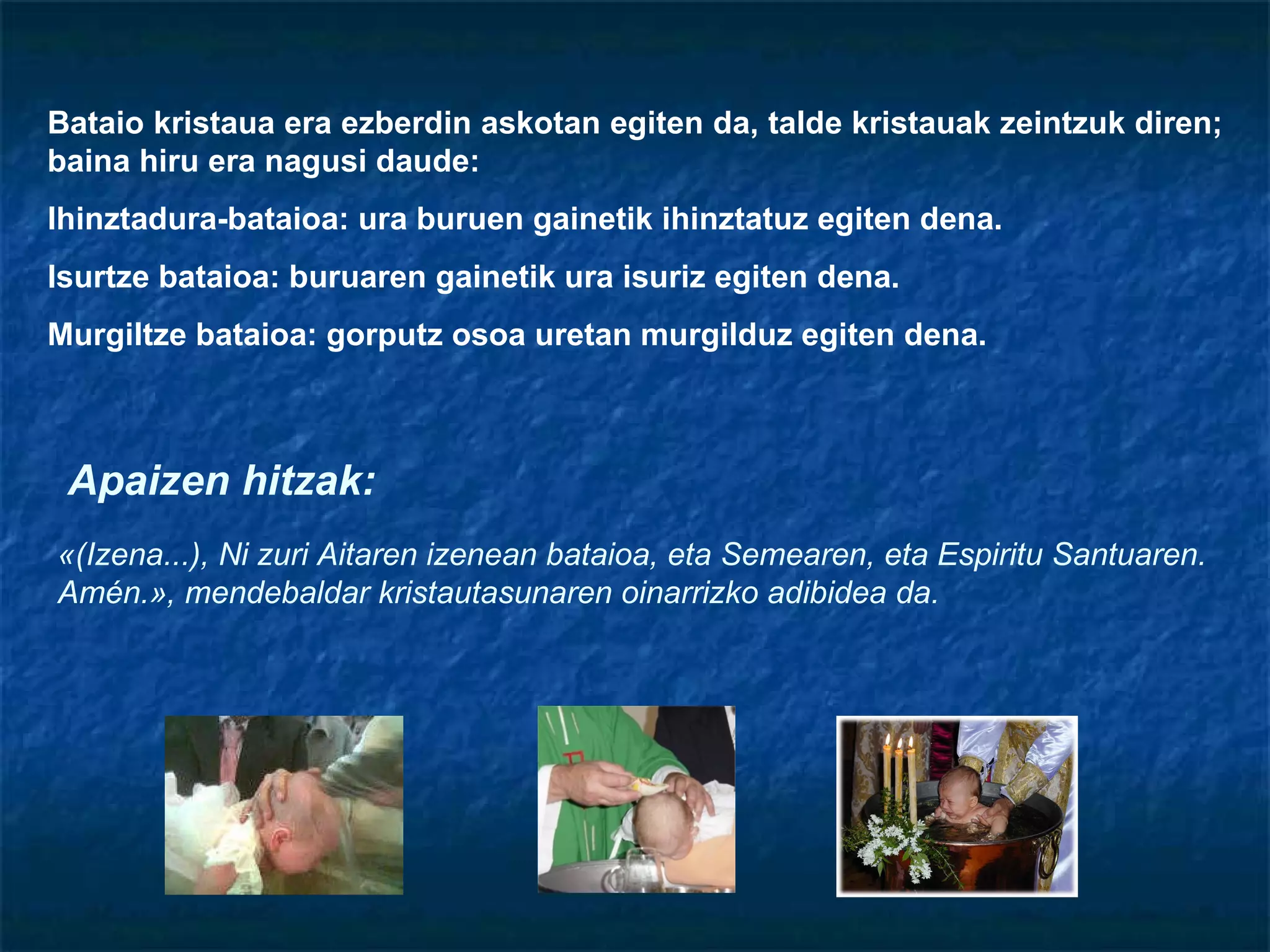 Bataio kristaua era ezberdin askotan egiten da, talde kristauak zeintzuk diren; baina hiru era nagusi daude: Ihinztadura-bataioa: ura buruen gainetik ihinztatuz egiten dena. Isurtze bataioa: buruaren gainetik ura isuriz egiten dena. Murgiltze bataioa: gorputz osoa uretan murgilduz egiten dena. «(Izena...), Ni zuri Aitaren izenean bataioa, eta Semearen, eta Espiritu Santuaren. Amén.», mendebaldar kristautasunaren oinarrizko adibidea da. Apaizen hitzak: 