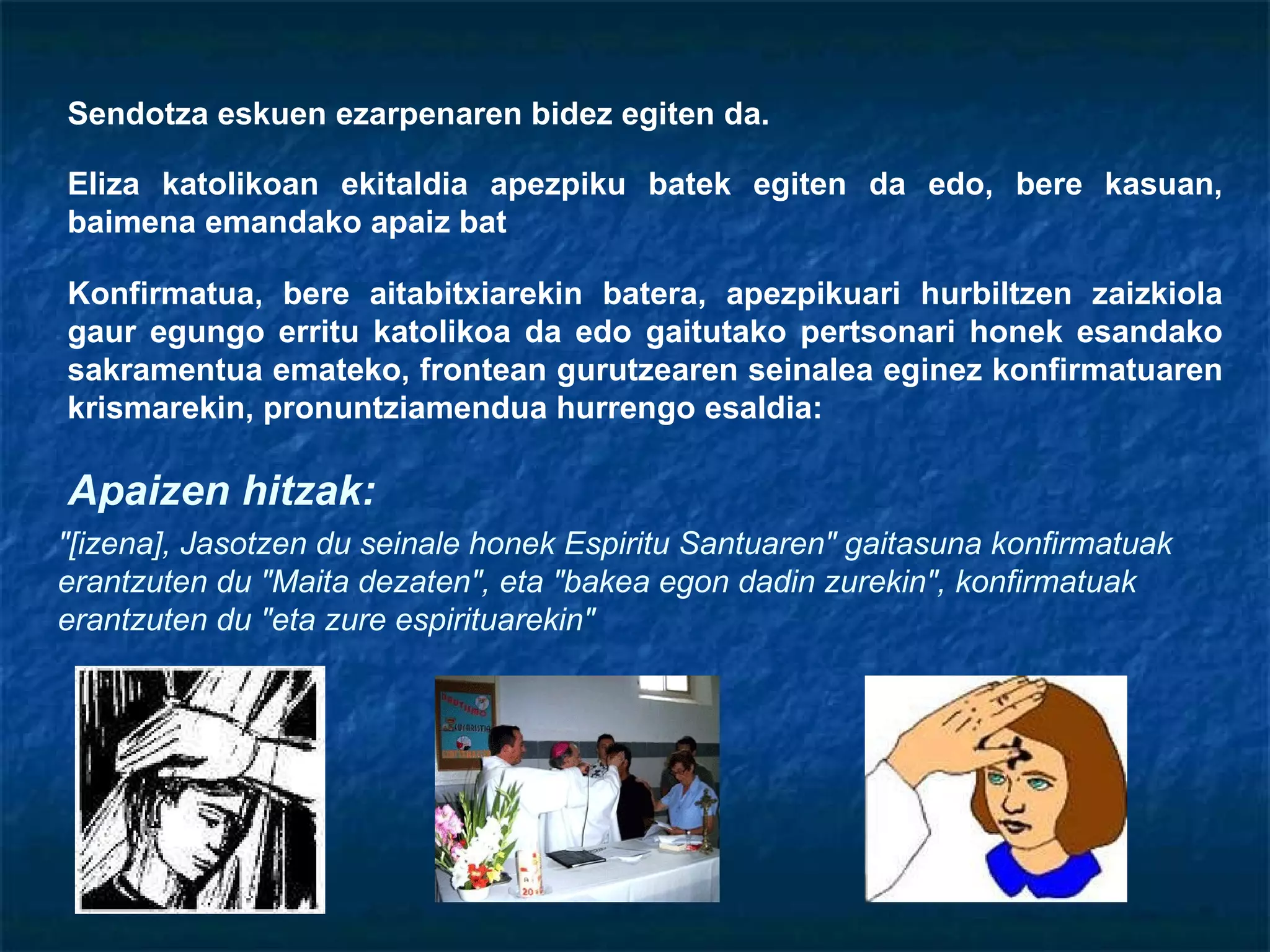 Sendotza eskuen ezarpenaren bidez egiten da. Eliza katolikoan ekitaldia apezpiku batek egiten da edo, bere kasuan, baimena emandako apaiz bat Konfirmatua, bere aitabitxiarekin batera, apezpikuari hurbiltzen zaizkiola gaur egungo erritu katolikoa da edo gaitutako pertsonari honek esandako sakramentua emateko, frontean gurutzearen seinalea eginez konfirmatuaren krismarekin, pronuntziamendua hurrengo esaldia:  "[izena], Jasotzen du seinale honek Espiritu Santuaren" gaitasuna konfirmatuak erantzuten du "Maita dezaten", eta "bakea egon dadin zurekin", konfirmatuak erantzuten du "eta zure espirituarekin" Apaizen hitzak: 