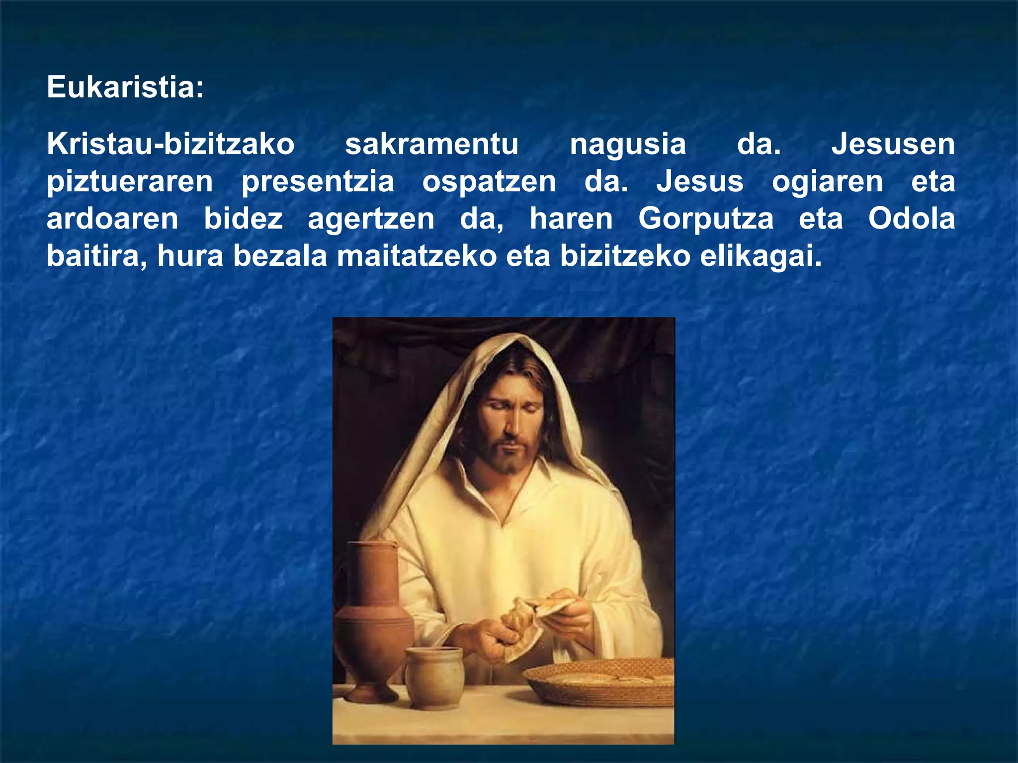 Eukaristia: Kristau-bizitzako sakramentu nagusia da. Jesusen piztueraren presentzia ospatzen da. Jesus ogiaren eta ardoaren bidez agertzen da, haren Gorputza eta Odola baitira, hura bezala maitatzeko eta bizitzeko elikagai. 