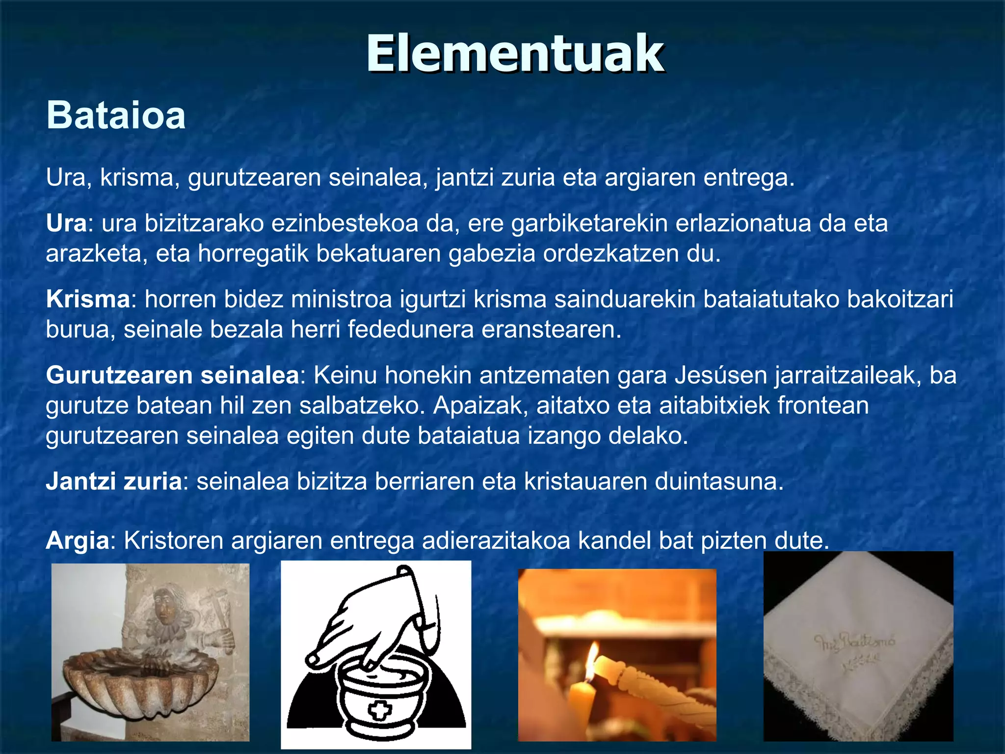 Elementuak Bataioa Ura, krisma, gurutzearen seinalea, jantzi zuria eta argiaren entrega. Ura : ura bizitzarako ezinbestekoa da, ere garbiketarekin erlazionatua da eta arazketa, eta horregatik bekatuaren gabezia ordezkatzen du. Krisma : horren bidez ministroa igurtzi krisma sainduarekin bataiatutako bakoitzari burua, seinale bezala herri fededunera eranstearen.  Gurutzearen seinalea : Keinu honekin antzematen gara Jesúsen jarraitzaileak, ba gurutze batean hil zen salbatzeko. Apaizak, aitatxo eta aitabitxiek frontean gurutzearen seinalea egiten dute bataiatua izango delako. Jantzi zuria : seinalea bizitza berriaren eta kristauaren duintasuna. Argia : Kristoren argiaren entrega adierazitakoa kandel bat pizten dute. 