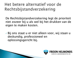 De Rechtsbijstandverzekering legt de prioriteit
niet zozeer bij u als wel bij het drukken van de
eigen te maken kosten.

   Bij ons staat u er niet alleen voor, wij staan u
    deskundig, professioneel en
    oplossingsgericht bij.
 