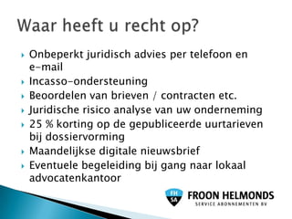    Onbeperkt juridisch advies per telefoon en
    e-mail
   Incasso-ondersteuning
   Beoordelen van brieven / contracten etc.
   Juridische risico analyse van uw onderneming
   25 % korting op de gepubliceerde uurtarieven
    bij dossiervorming
   Maandelijkse digitale nieuwsbrief
   Eventuele begeleiding bij gang naar lokaal
    advocatenkantoor
 