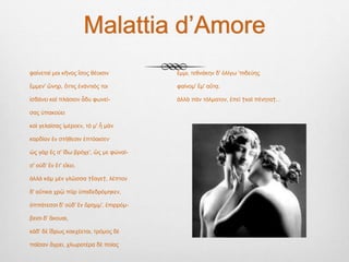 Malattia d’Amore
φαίνεταί μοι κῆνος ἴσος θέοισιν
ἔμμεν' ὤνηρ, ὄττις ἐνάντιός τοι
ἰσδάνει καὶ πλάσιον ἆδυ φωνεί-
σας ὐπακούει
καὶ γελαίσας ἰμέροεν, τό μ' ἦ μὰν
καρδίαν ἐν στήθεσιν ἐπτόαισεν·
ὠς γὰρ ἔς σ' ἴδω βρόχε', ὤς με φώναί-
σ' οὐδ' ἒν ἔτ' εἴκει,
ἀλλά κὰμ μὲν γλῶσσα †ἔαγε†, λέπτον
δ' αὔτικα χρῷ πῦρ ὐπαδεδρόμηκεν,
ὀππάτεσσι δ' οὐδ' ἒν ὄρημμ', ἐπιρρόμ-
βεισι δ' ἄκουαι,
κὰδ' δέ ἴδρως κακχέεται, τρόμος δὲ
παῖσαν ἄγρει, χλωροτέρα δὲ ποίας
ἔμμι, τεθνάκην δ' ὀλίγω 'πιδεύης
φαίνομ' ἔμ' αὔτᾳ.
ἀλλὰ πὰν τόλματον, ἐπεὶ †καὶ πένητα†...
 