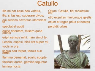 Catullo
Ille mi par esse deo videtur,
ille, si fas est, superare divos,
qui sedens adversus identidem
te
spectat et audit
dulce ridentem, misero quod
omnis
eripit sensus mihi: nam simul te,
Lesbia, aspexi, nihil est super mi
vocis in ore,
lingua sed torpet, tenuis sub
artus
flamma demanat, sonitu suopte
tintinant aures, gemina teguntur
lumina nocte.
Otium, Catulle, tibi molestum
est:
otio exsultas nimiumque gestis:
otium et reges prius et beatas
perdidit urbes.
 
