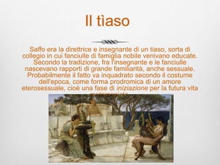 Il tìaso
Saffo era la direttrice e insegnante di un tiaso, sorta di
collegio in cui fanciulle di famiglia nobile venivano educate.
Secondo la tradizione, fra l'insegnante e le fanciulle
nascevano rapporti di grande familiarità, anche sessuale.
Probabilmente il fatto va inquadrato secondo il costume
dell'epoca, come forma prodromica di un amore
eterosessuale, cioè una fase di iniziazione per la futura vita
matrimoniale.
 