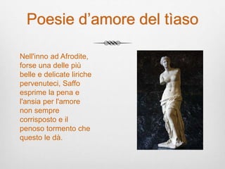 Poesie d’amore del tìaso
Nell'inno ad Afrodite,
forse una delle più
belle e delicate liriche
pervenuteci, Saffo
esprime la pena e
l'ansia per l'amore
non sempre
corrisposto e il
penoso tormento che
questo le dà.
 