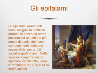 Gli epitalami
Gli epitalami erano anti
corali eseguiti in pubblico
durante le nozze ed erano
destinati ad un uditorio più
ampio di quello del tìaso. I
componimenti potevano
essere divisi per ambiti
sociali e gusti diversi. Saffo
sapeva comporre anche
epitalami di stile alto, come
il frammento 27 e 30 e 44 in
strofa saffica.
 