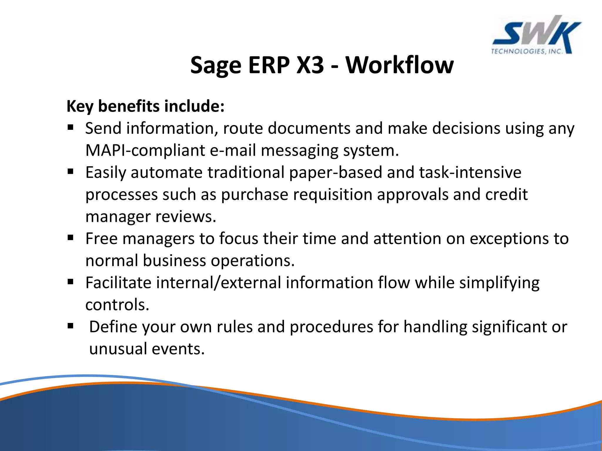 Sage ERP X3 - Workflow
Key benefits include:
 Send information, route documents and make decisions using any
MAPI-compliant e-mail messaging system.
 Easily automate traditional paper-based and task-intensive
processes such as purchase requisition approvals and credit
manager reviews.
 Free managers to focus their time and attention on exceptions to
normal business operations.
 Facilitate internal/external information flow while simplifying
controls.
 Define your own rules and procedures for handling significant or
unusual events.
 