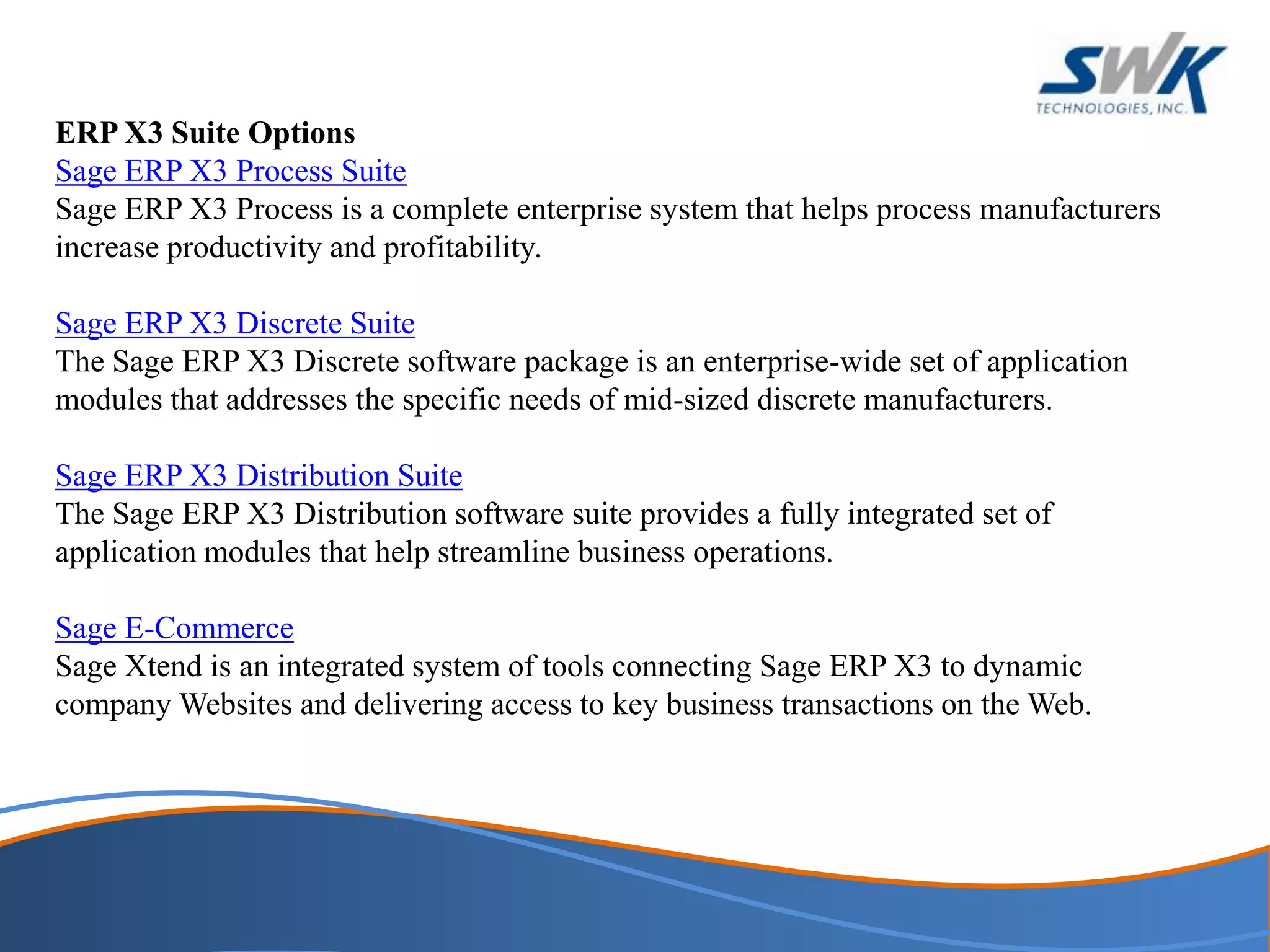 ERP X3 Suite Options
Sage ERP X3 Process Suite
Sage ERP X3 Process is a complete enterprise system that helps process manufacturers
increase productivity and profitability.
Sage ERP X3 Discrete Suite
The Sage ERP X3 Discrete software package is an enterprise-wide set of application
modules that addresses the specific needs of mid-sized discrete manufacturers.
Sage ERP X3 Distribution Suite
The Sage ERP X3 Distribution software suite provides a fully integrated set of
application modules that help streamline business operations.
Sage E-Commerce
Sage Xtend is an integrated system of tools connecting Sage ERP X3 to dynamic
company Websites and delivering access to key business transactions on the Web.
 
