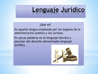 Lenguaje Jurídico
¿Que es?
Es aquella lengua empleada por los órganos de la
administración publica y los juristas.
En pocas palabras es el lenguaje técnico y
peculiar del derecho denominado lenguaje
jurídico.
 