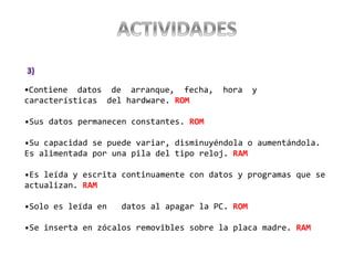 •Contiene datos de arranque, fecha, hora y
características del hardware. ROM
•Sus datos permanecen constantes. ROM
•Su capacidad se puede variar, disminuyéndola o aumentándola.
Es alimentada por una pila del tipo reloj. RAM
•Es leída y escrita continuamente con datos y programas que se
actualizan. RAM
•Solo es leída en datos al apagar la PC. ROM
•Se inserta en zócalos removibles sobre la placa madre. RAM
 