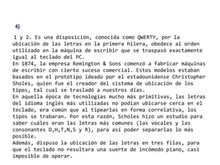 1 y 2. Es una disposición, conocida como QWERTY, por la
ubicación de las letras en la primera hilera, obedece al orden
utilizado en la máquina de escribir que se traspasó exactamente
igual al teclado del PC.
En 1874, la empresa Remington & Sons comenzó a fabricar máquinas
de escribir con cierto suceso comercial. Estos modelos estaban
basados en el prototipo ideado por el estadounidense Christopher
Sholes, quien fue el creador del sistema de ubicación de los
tipos, tal cual se trasladó a nuestros días.
En aquella época de tecnologías mucho más primitivas, las letras
del idioma inglés más utilizadas no podían ubicarse cerca en el
teclado, era común que al tipearlas en forma correlativa, los
tipos se trabaran. Por esta razón, Scholes hizo un estudio para
saber cuáles eran las letras más comunes (las vocales y las
consonantes D,H,T,N,S y R), para así poder separarlas lo más
posible.
Además, dispuso la ubicación de las letras en tres filas, para
que el teclado no resultara una suerte de incómodo piano, casi
imposible de operar.
 