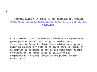 4.
PROVOCA DAÑOS A LA SALUD EL USO EXCESIVO DEL TECLADO
http://sipse.com/novedades/genera-danos-el-uso-del-teclado-
51906.html
El uso excesivo del teclado de celulares o computadoras
puede generar que el dedo pulgar o anular queda
flexionado de forma involuntaria, tambien puede generar
dolor en la muñeca y esto no es bueno para la salud, en
mi opinion la sociedad de hoy en dia esta mucho tiempo
conectada en las redes desde el celular o las
computadoras y hay mas riesgo de que puedan padecer
estos daños.
 