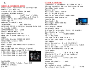 5.
CLIENTE 1 (ADOLECENTE GAMER)
Computadora a recomendar: PC EXO United S1
GAMER X7 (Sin Monitor)
SISTEMA OPERATIVO: Windows 10 Home
SOFTWARE: Windows Defender
PROCESADOR: Intel® Core™ i7-4790s
DESCRIPCIÓN: 4 Núcleos y 8 Hilos de
hasta 4.00 GHz con Intel® Turbo Boost
Technology 2.0
CANTIDAD DE MEMORIA: 8GB
TECNOLOGÍA: DDR3 1600 MHz
CAPACIDAD MÁXIMA DE MEMORIA: Soporta Hasta 32GB
de Memoria (4x8GB)
ALMACENAMIENTO: SSD 120GB
SOPORTE NATIVO RAID: Sí
DVD: Lectograbadora de DVD
CAPACIDAD DE ALMACENAMIENTO: 1 TB
VIDEO
GRÁFICOS: GeForce GTX960 2GB GDDR5
CONEXIONES: Conector HDMI
Conector DVI
CONECTIVIDAD: Inalámbrica Wi-Fi Wireless
802.11b/g/n
LAN 10/100/1000 Mbps Gigalan Ethernet
CONEXIONES 1 Conexiones USB 3.0 Frontales
2 Conexiones USB 2.0 Frontales
2 Conexiones USB 2.0 traseras
4 Conexiones USB 3.0 traseras
MULTIMEDIA
TECLADO Y MOUSE: Teclado y Mouse EXO
GARANTÍA: 12 Meses
$26.999
CLIENTE 2 (ESCRITOR)
Computadora a recomendar: PC Cross B02 i2 SI
Sistema Operativo: Versión SO Windows 10 Home
Pantalla: Touch Screen No
Tamaño: 18.5
Resolución: 1366 x 768 HD
Brillo: Bright Display
Familia del procesador: Intel® Pentium®
Generación: 4ta generación
Memoria RAM
Capacidad: 4 Gb
Tecnología: DDR3 1600 MHZ
Almacenamiento
Disco rígido: 500 Gb
Tecnología: SATA 3
Gráficos del procesador: Intel® HD Graphics
Conectividad y Puertos
Placa de red 10/100/1000Mb
Wi-Fi: No posee.
USB: USB 2.0 x 4, USB 3.0 x 2
Salida de video: HDMI x 1, VGA x 1
Multimedia
Lector de memorias: 3 en 1 (MS/MMC/SD)
Unidad óptica Lectora/Grabadora CD/DVD
Salida de audio: Jack 3.5 mm
Entrada de micrófono: Jack 3.5 mm
Color negro
Dimensiones 514 x 378 x 19 mm
(Monitor), 99 x 295 x 365 mm (Gabinete)
Batería y Alimentación
Fuente interna Fuente 220V-250W
Garantía
Tiempo de garantía 1 año
Accesorios
Kit teclado y mouse Cableado
Parlantes de escritorio Si $14.499
 