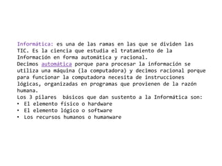 Informática: es una de las ramas en las que se dividen las
TIC. Es la ciencia que estudia el tratamiento de la
Información en forma automática y racional.
Decimos automática porque para procesar la información se
utiliza una máquina (la computadora) y decimos racional porque
para funcionar la computadora necesita de instrucciones
lógicas, organizadas en programas que provienen de la razón
humana.
Los 3 pilares básicos que dan sustento a la Informática son:
• El elemento físico o hardware
• El elemento lógico o software
• Los recursos humanos o humanware
 