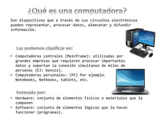 Son dispositivos que a través de sus circuitos electrónicos
pueden representar, procesar datos, almacenar y difundir
información.
• Computadoras centrales (Mainframe): utilizadas por
grandes empresas que requieren procesar importantes
datos y soportan la conexión simultanea de miles de
personas (EJ: bancos).
• Computadoras personales: (PC) Por ejemplo:
Notebooks, Netbooks, tablets, etc.
• Hardware: conjunto de elementos físicos o materiales que la
componen
• Software: conjunto de elementos lógicos que la hacen
funcionar (programas).
 