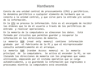 Consta de una unidad central de procesamiento (CPU) y periféricos.
Se denomina periférico a cualquier elemento de hardware que se
conecta a la unidad central, y que sirve para la entrada y/o salida
de la información.
En la CPU se procesa la información. Este es el encargado de recibir
las órdenes que le da el usuario a través de los periféricos de
entrada y realizar operaciones.
En la memoria de la computadora se almacenan los datos. Está
formada por circuitos que permiten guardar y recuperar la
información en las direcciones de memoria.
La memoria ROM (read only memory) contiene información
grabada por el fabricante de la PC y que el microprocesador
consulta automáticamente en el arranque.
La memoria RAM (random Access memory) es la memoria
principal de la computadora. Se activa al encender la PC, se van
llenando las direcciones de memoria con los programas que vamos
utilizando, empezando por el sistema operativo que se carga
automáticamente, y va guardando la información que ingresamos o
procesamos mientras la computadora está encendida
 