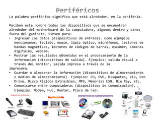 La palabra periférico significa que está alrededor, en la periferia.
Reciben este nombre todos los dispositivos que se encuentran
alrededor del motherboard de la computadora, algunos dentro y otros
fuera del gabinete. Sirven para:
• Ingresar los datos (dispositivos de entrada). Como ejemplos
mencionamos: teclado, mouse, lápiz óptico, micrófonos, lectores de
bandas magnéticas, lectores de códigos de barras, escáner, cámaras
digitales, webcam.
• Mostrar los resultados obtenidos en el procesamiento de la
información (dispositivos de salida). Ejemplos: salida visual a
través del monitor, salida impresa a través de la
impresora.
• Guardar o almacenar la información (dispositivos de almacenamiento
o medios de almacenamiento). Ejemplos: CD, DVD, Disquetes, Zip, Pen
Drive, Disco Rígidos Extraíbles, MP3, Memorias USB, Blu Ray, etc.
• Comunicarse entre computadoras (dispositivos de comunicación).
Ejemplos: Modem, Hub, Router, Placa de red.
 