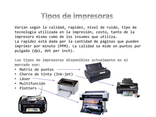 Varían según la calidad, rapidez, nivel de ruido, tipo de
tecnología utilizada en la impresión, costo, tanto de la
impresora misma como de los insumos que utiliza.
La rapidez está dada por la cantidad de páginas que pueden
imprimir por minuto (PPM). La calidad se mide en puntos por
pulgada (dpi, dot per inch).
• Matriz de puntos
• Chorro de tinta (Ink-jet)
• Láser
• Multifunción
• Plotters
 