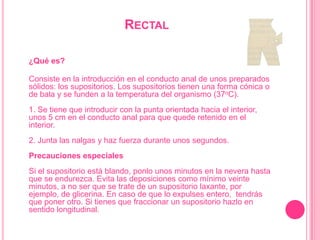 Rectal¿Qué es?Consiste en la introducción en el conducto anal de unos preparados sólidos: los supositorios. Los supositorios tienen una forma cónica o de bala y se funden a la temperatura del organismo (37oC). 1. Se tiene que introducir con la punta orientada hacia el interior, unos 5 cm en el conducto anal para que quede retenido en el interior. 2. Junta las nalgas y haz fuerza durante unos segundos. Precauciones especialesSi el supositorio está blando, ponlo unos minutos en la nevera hasta que se endurezca. Evita las deposiciones como mínimo veinte minutos, a no ser que se trate de un supositorio laxante, por ejemplo, de glicerina. En caso de que lo expulses entero,  tendrás que poner otro. Si tienes que fraccionar un supositorio hazlo en sentido longitudinal. 