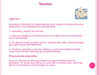 Vaginal¿Qué es?Consiste en introducir el medicamento en la vagina en forma de óvulos (parecidos a los supositorios) o de pomadas. 1. Acostada y separa las piernas. 2. Hay que introducir el medicamento en la vagina tan profundamente como sea posible. 3. En algunos casos puedes usar un aparato aplicador, entonces seguir las instrucciones del fabricante. 4. Continúa acostada y con las caderas un poco levantadas durante unos cinco minutos después de la administración. Precauciones especialesUna vez utilizado el aplicador lávalo con agua caliente antes de guardarlo. Si  tienes que aplicar un óvulo ten en cuenta que  será más fácil si lo humedeces previamente con agua.  