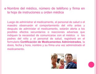 Nombre del médico, número de teléfono y firma en la hoja de instruciones u ordenmédicaLuego de administrar el medicamento, el personal de salud o el maestro observarán el comportamiento del niño antes y después de administar el medicamento, estaránalerta a los posiblesefectossecundarios o reaccionesadversasqueindiquen la necesidad de comunicarse con el médico  o  los padres del niño y el personal de salud, registrará en el formularioCertificación de Medicamentos Administrados, la dosis, fecha y hora, nombre y su firma unavezadministrado el medicamento.