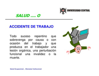 ACCIDENTE DE TRABAJO

Todo suceso repentino que
sobrevenga por causa o con
ocasión del trabajo y que
produzca en el trabajador una
lesión orgánica, una perturbación
funcional una invalidez o la
muerte.


Salud Ocupacional… Bienestar Institucional
 