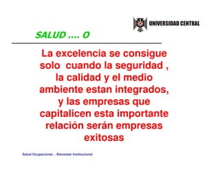 La excelencia se consigue
          solo cuando la seguridad ,
             la calidad y el medio
          ambiente estan integrados,
              y las empresas que
          capitalicen esta importante
           relación serán empresas
                    exitosas
Salud Ocupacional… Bienestar Institucional
 