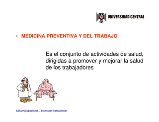 • MEDICINA PREVENTIVA Y DEL TRABAJO


                        Es el conjunto de actividades de salud,
                        dirigidas a promover y mejorar la salud
                        de los trabajadores




Salud Ocupacional… Bienestar Institucional
 