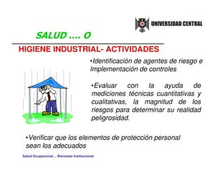 HIGIENE INDUSTRIAL- ACTIVIDADES
                                       •Identificación de agentes de riesgo e
                                       Implementación de controles

                                        •Evaluar     con  la   ayuda     de
                                        mediciones técnicas cuantitativas y
                                        cualitativas, la magnitud de los
                                        riesgos para determinar su realidad
                                        peligrosidad.

 •Verificar que los elementos de protección personal
 sean los adecuados
Salud Ocupacional… Bienestar Institucional
 