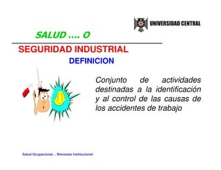 SEGURIDAD INDUSTRIAL
                           DEFINICION

                                             Conjunto     de     actividades
                                             destinadas a la identificación
                                             y al control de las causas de
                                             los accidentes de trabajo




Salud Ocupacional… Bienestar Institucional
 