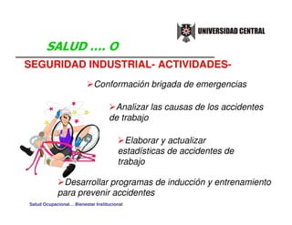 SEGURIDAD INDUSTRIAL- ACTIVIDADES-
                            Conformación brigada de emergencias

                                    Analizar las causas de los accidentes
                                   de trabajo

                                         Elaborar y actualizar
                                       estadísticas de accidentes de
                                       trabajo

             Desarrollar programas de inducción y entrenamiento
            para prevenir accidentes
Salud Ocupacional… Bienestar Institucional
 