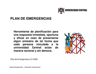 PLAN DE EMERGENCIAS


     Herramienta de planificación para
     una respuesta inmediata, oportuna
     y eficaz en caso de presentarse
     algún siniestro de tal forma que
     cada persona vinculada a la
     universidad Central actúe de
     manera racional y sin demora.


Plan de Emergencias U.C 2000



Salud Ocupacional… Bienestar Institucional
 