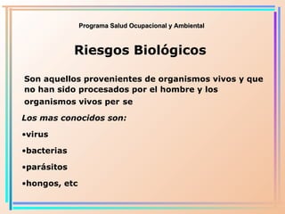 Programa Salud Ocupacional y Ambiental Riesgos Biológicos Son aquellos provenientes de organismos vivos y que no han sido procesados por el hombre y los organismos vivos per   se Los mas conocidos son: virus bacterias parásitos hongos, etc 