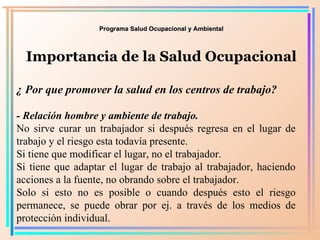 Programa Salud Ocupacional y Ambiental Importancia de la Salud Ocupacional ¿ Por que promover la salud en los centros de trabajo? - Relación hombre y ambiente de trabajo.   No sirve curar un trabajador si después regresa en el lugar de trabajo y el riesgo esta todavía presente. Si tiene que modificar el lugar, no el trabajador.  Si tiene que adaptar el lugar de trabajo al trabajador, haciendo acciones a la fuente, no obrando sobre el trabajador. Solo si esto no es posible o cuando después esto el riesgo permanece, se puede obrar por ej. a través de los medios de protección individual. 