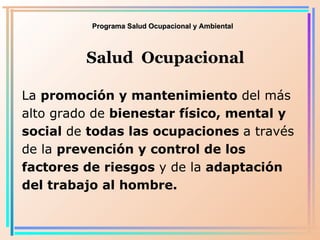 Programa Salud Ocupacional y Ambiental Salud  Ocupacional La  promoción y mantenimiento  del más alto grado de  bienestar físico, mental y social  de  todas las ocupaciones  a través de la  prevención y control de los factores de riesgos  y de la  adaptación del trabajo al hombre . 