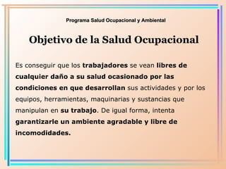 Programa Salud Ocupacional y Ambiental Objetivo de la Salud Ocupacional Es conseguir que los  trabajadores  se vean  libres de cualquier daño a su salud ocasionado por las condiciones en que desarrollan  sus actividades y por los equipos, herramientas, maquinarias y sustancias que manipulan en  su trabajo . De igual forma, intenta  garantizarle un ambiente agradable y libre de incomodidades . 