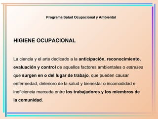 HIGIENE OCUPACIONAL La ciencia y el arte dedicado a la  anticipación, reconocimiento ,  evaluación y control  de aquellos factores ambientales o  estreses  que  surgen en o del   lugar de trabajo , que pueden causar enfermedad, deterioro de la salud y bienestar o incomodidad e ineficiencia marcada entre  los trabajadores y los miembros de la comunidad . Programa Salud Ocupacional y Ambiental 