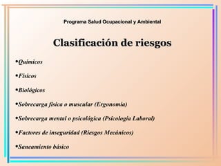 Programa Salud Ocupacional y Ambiental Clasificación de riesgos Químicos Físicos  Biológicos Sobrecarga física o muscular (Ergonomía) Sobrecarga mental o psicológica (Psicología Laboral) Factores de inseguridad (Riesgos Mecánicos) Saneamiento básico 