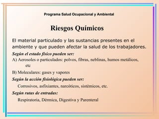 Programa Salud Ocupacional y Ambiental Riesgos Químicos El material particulado y las sustancias presentes en el ambiente y que pueden afectar la salud de los trabajadores. Según el estado físico pueden ser: A) Aerosoles o particulados: polvos, fibras, neblinas, humos metálicos,  etc B) Moleculares: gases y vapores Según la acción fisiológica pueden ser: Corrosivos, asfixiantes, narcóticos, sistémicos, etc. Según rutas de entradas:   Respiratoria, Dérmica, Digestiva y Parenteral 