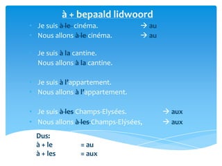 à + bepaald lidwoord
• Je suis à le cinéma.             au
• Nous allons à le cinéma.         au

• Je suis à la cantine.
• Nous allons à la cantine.

• Je suis à l’appartement.
• Nous allons à l’appartement.

• Je suis à les Champs-Elysées.           aux
• Nous allons à les Champs-Elýsées,       aux
  Dus:
  à + le        = au
  à + les       = aux
 
