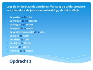 Lees de onderstaande zinsdelen. Vervang de onderstreepte
woorden door de juiste samentrekking, als dat nodig is.

1. Le poster de le frère
2. La maison de les parents
3. La blague de l’enfant
4. Le séjour de la maison
5. Le centre commercial de la ville
6. La glace de Justin
7. Les chats de l’ami
8. Les frites de Martin
9. La prof de l’élève
10. L’entrée de le musée



  Opdracht 2
 