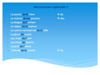 Antwoorden opdracht 2

1. Le poster de le frère               du
2. La maison de les parents            des
3. La blague de l’enfant
4. Le séjour de la maison
5. Le centre commercial de la ville
6. La glace de Justin
7. Les chats de l’ami
8. Les frites de Martin
9. La prof de l’élève
10. L’entrée de le musée               du
 