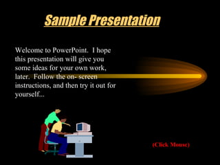 Sample Presentation (Click Mouse) Welcome to PowerPoint.  I hope this presentation will give you some ideas for your own work, later.  Follow the on- screen instructions, and then try it out for yourself... 