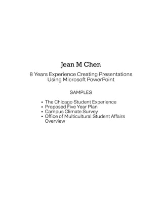 Jean M Chen
8 Years Experience Creating Presentations
Using Microsoft PowerPoint
SAMPLES
• The Chicago Student Experience
• Proposed Five Year Plan
• Campus Climate Survey
• Office of Multicultural Student Affairs
• Overview
 