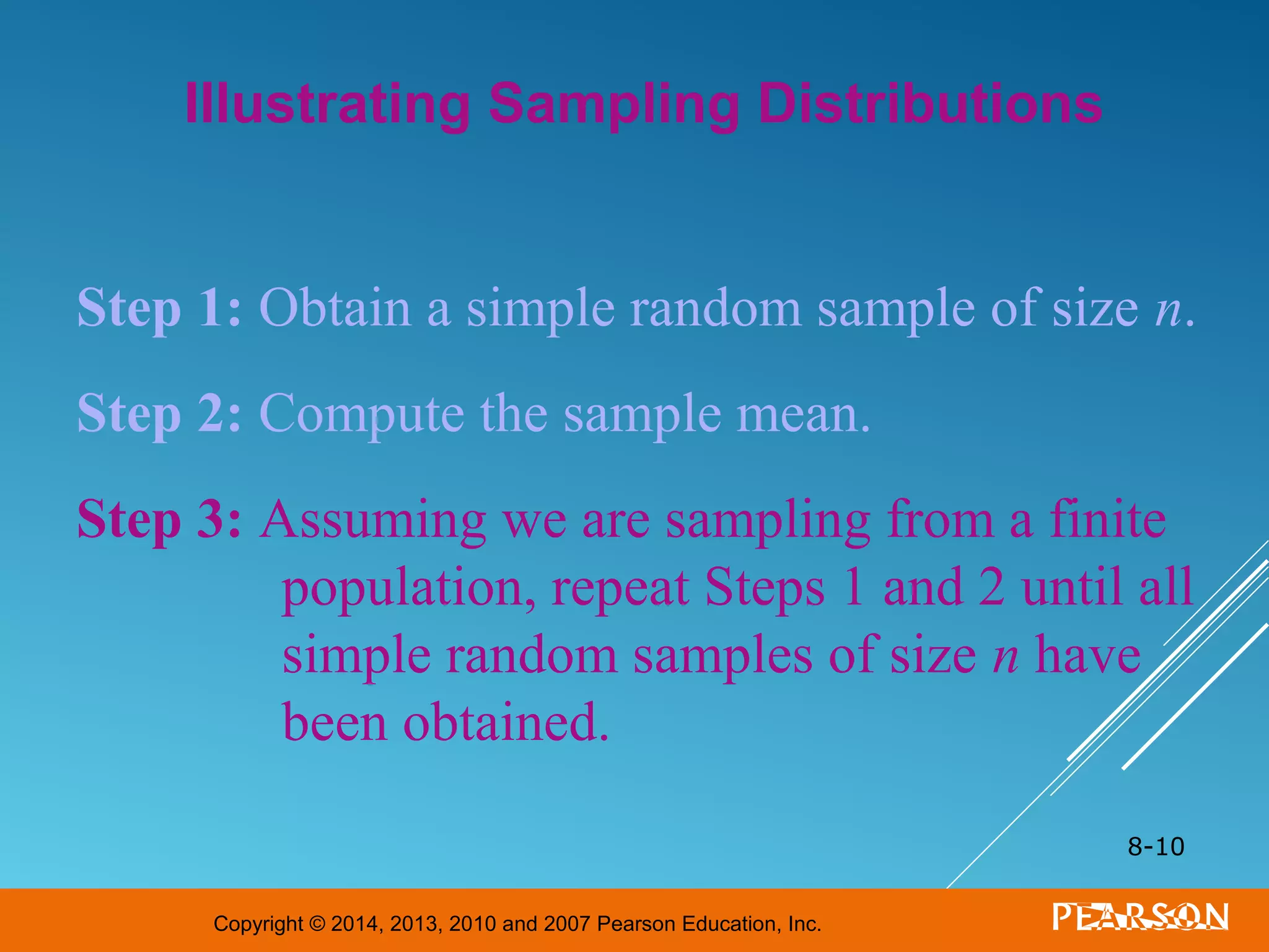 Copyright © 2014, 2013, 2010 and 2007 Pearson Education, Inc.
8-10
Illustrating Sampling Distributions
Step 1: Obtain a simple random sample of size n.
Step 2: Compute the sample mean.
Step 3: Assuming we are sampling from a finite
population, repeat Steps 1 and 2 until all
simple random samples of size n have
been obtained.
 