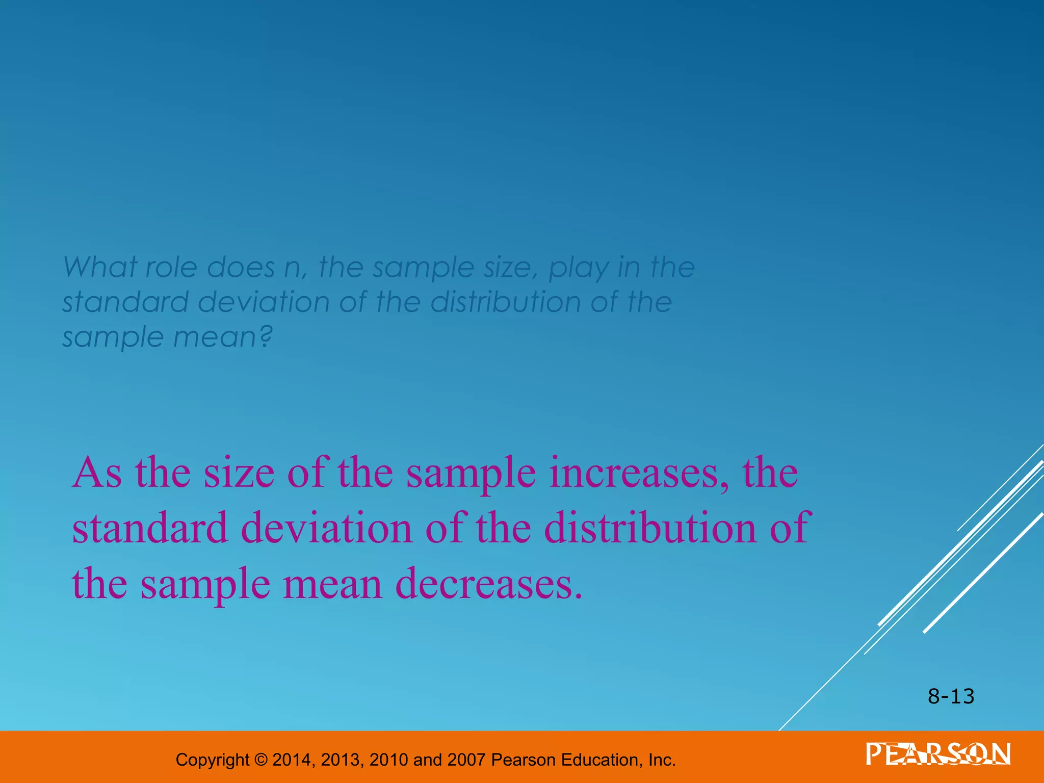 Copyright © 2014, 2013, 2010 and 2007 Pearson Education, Inc.
What role does n, the sample size, play in the
standard deviation of the distribution of the
sample mean?
8-13
As the size of the sample increases, the
standard deviation of the distribution of
the sample mean decreases.
 